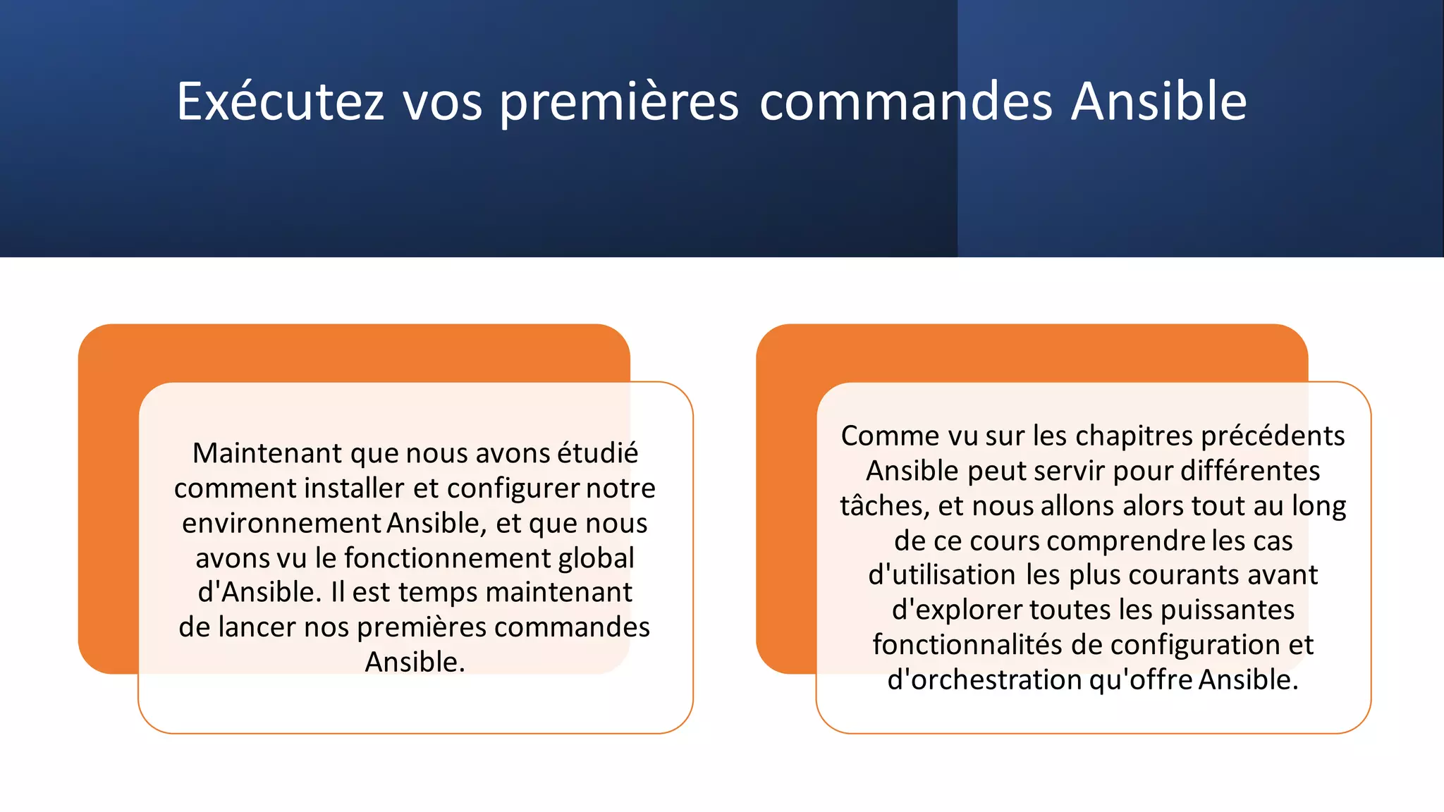 Exécutez vos premières commandes Ansible
Maintenant que nous avons étudié
comment installer et configurer notre
environnementAnsible, et que nous
avons vu le fonctionnement global
d'Ansible. Il est temps maintenant
de lancer nos premières commandes
Ansible.
Comme vu sur les chapitres précédents
Ansible peut servir pour différentes
tâches, et nous allons alors tout au long
de ce cours comprendreles cas
d'utilisation les plus courants avant
d'explorer toutes les puissantes
fonctionnalités de configuration et
d'orchestration qu'offreAnsible.
 