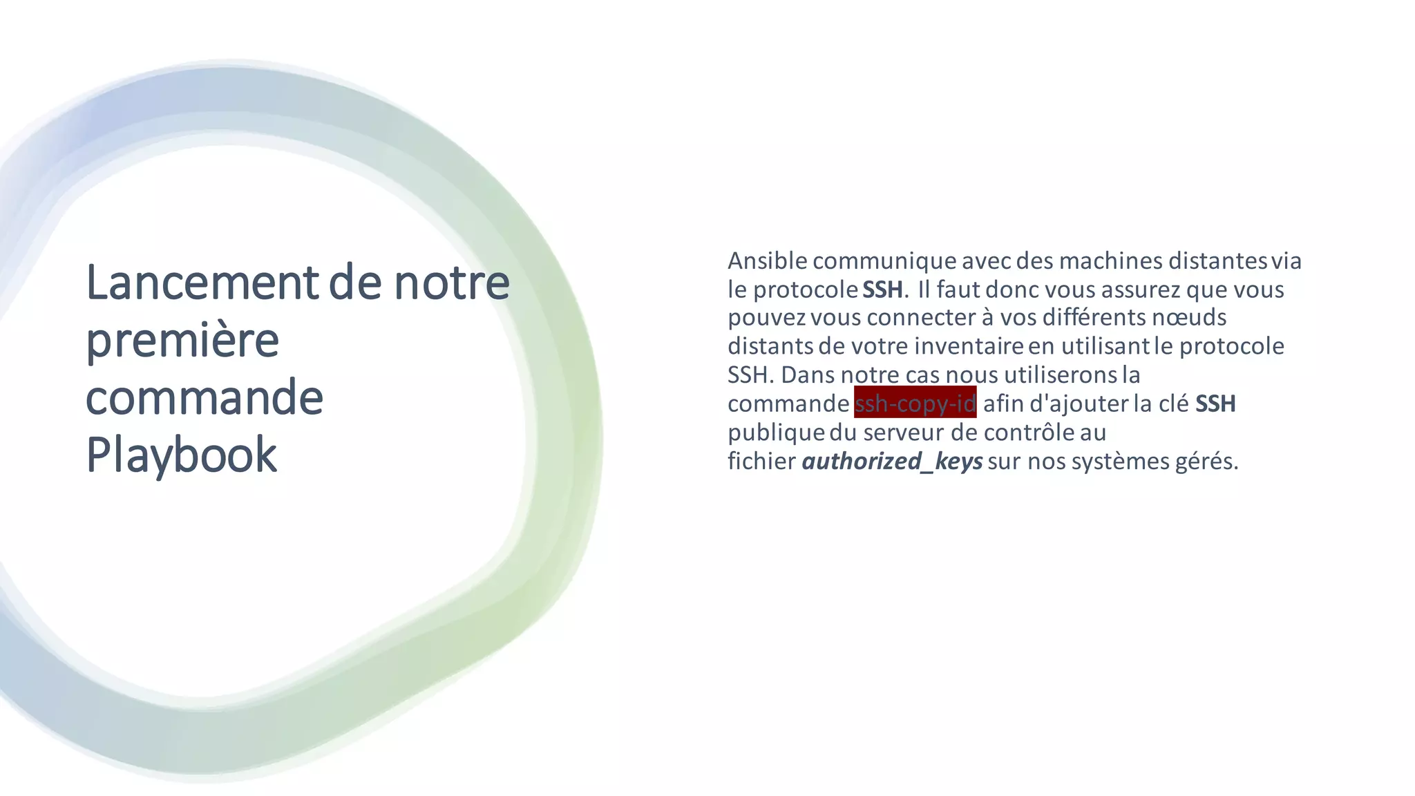 Lancementde notre
première
commande
Playbook
Ansible communique avec des machines distantesvia
le protocoleSSH. Il faut donc vous assurez que vous
pouvezvous connecter à vos différents nœuds
distantsde votre inventaireen utilisantle protocole
SSH. Dans notre cas nous utiliseronsla
commande ssh-copy-id afin d'ajouterla clé SSH
publiquedu serveur de contrôle au
fichier authorized_keys sur nos systèmes gérés.
 
