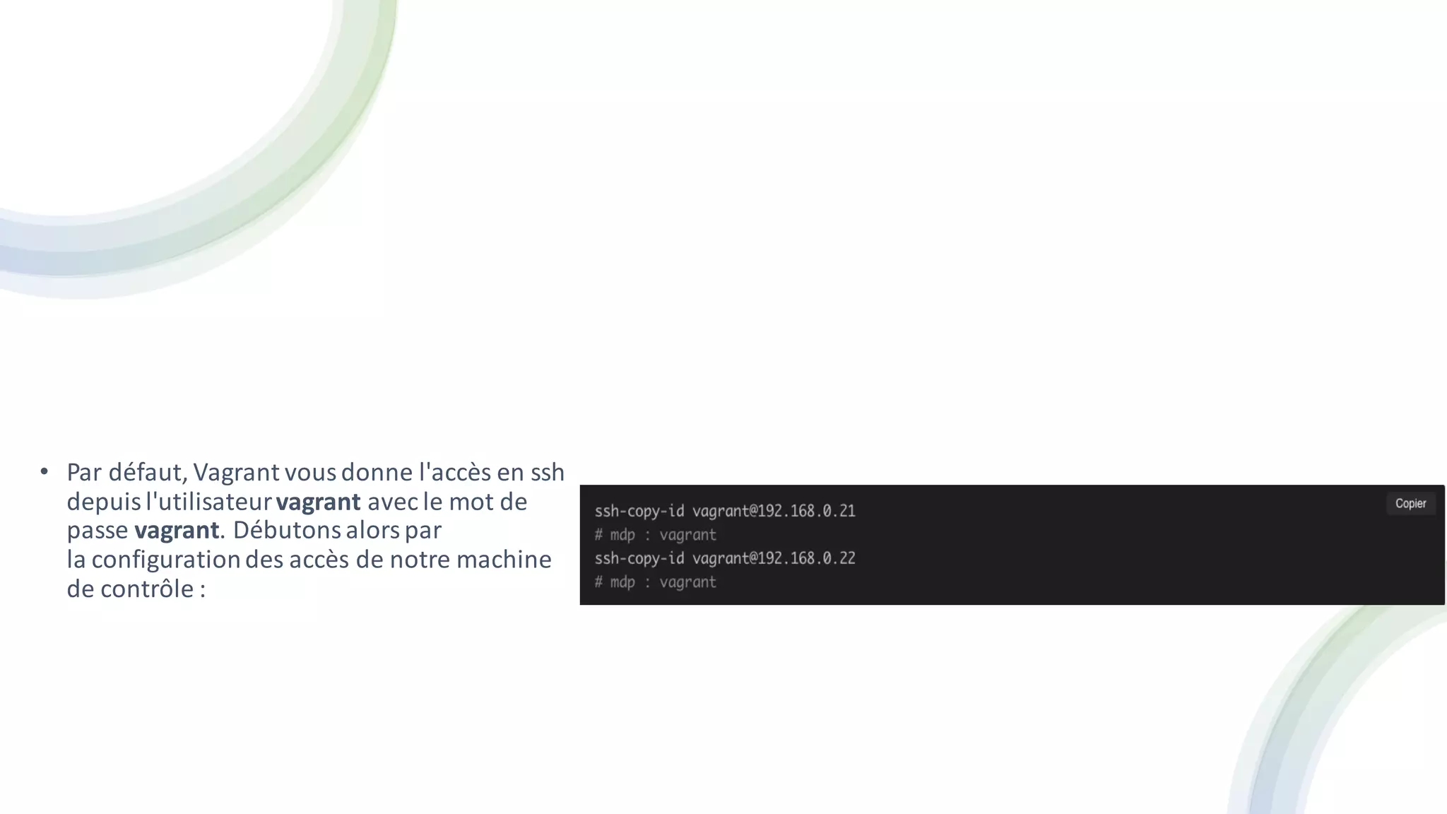 • Par défaut, Vagrant vousdonne l'accès en ssh
depuisl'utilisateurvagrant avec le mot de
passe vagrant. Débutonsalorspar
la configurationdes accès de notre machine
de contrôle :
 