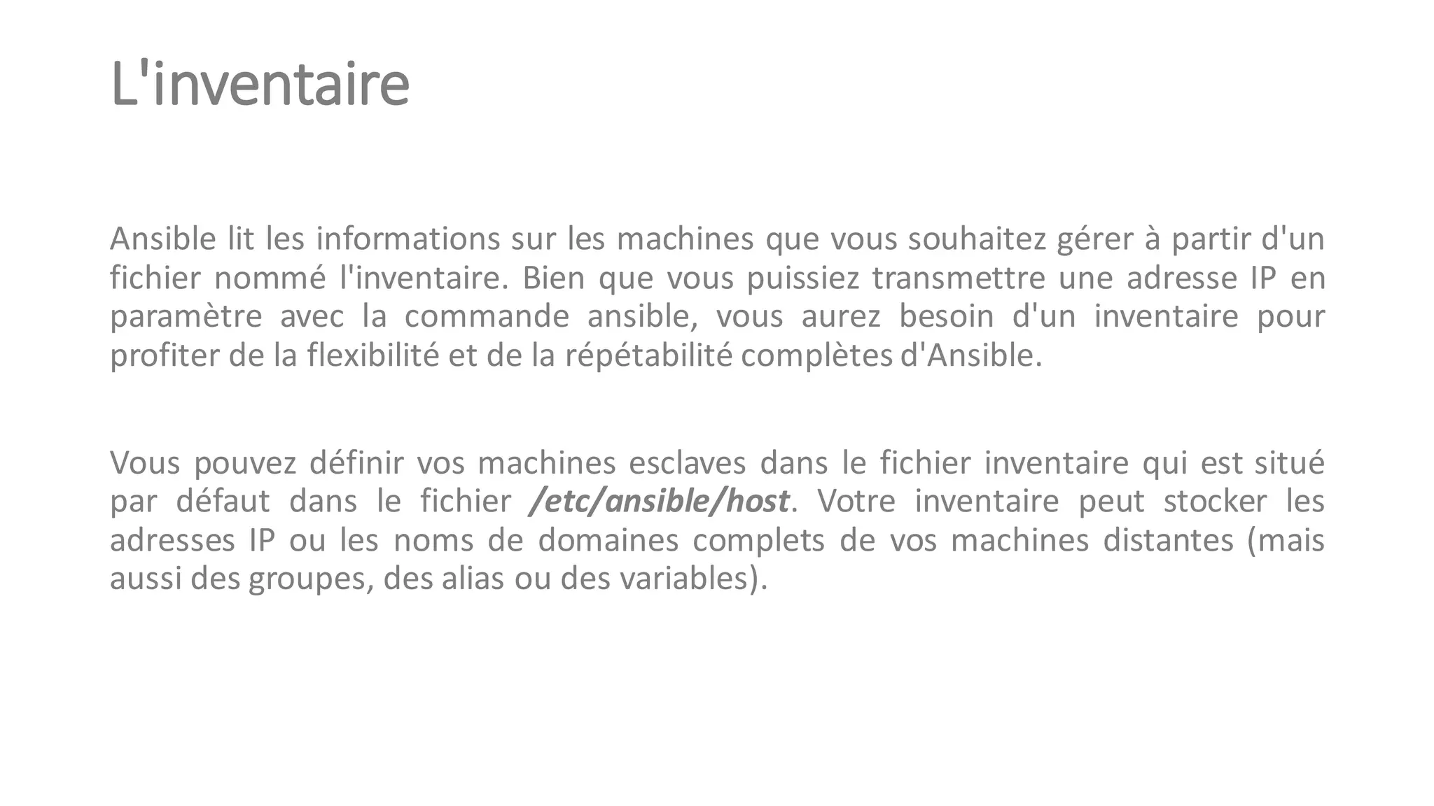 L'inventaire
Ansible lit les informations sur les machines que vous souhaitez gérer à partir d'un
fichier nommé l'inventaire. Bien que vous puissiez transmettre une adresse IP en
paramètre avec la commande ansible, vous aurez besoin d'un inventaire pour
profiter de la flexibilité et de la répétabilité complètes d'Ansible.
Vous pouvez définir vos machines esclaves dans le fichier inventaire qui est situé
par défaut dans le fichier /etc/ansible/host. Votre inventaire peut stocker les
adresses IP ou les noms de domaines complets de vos machines distantes (mais
aussi des groupes, des alias ou des variables).
 