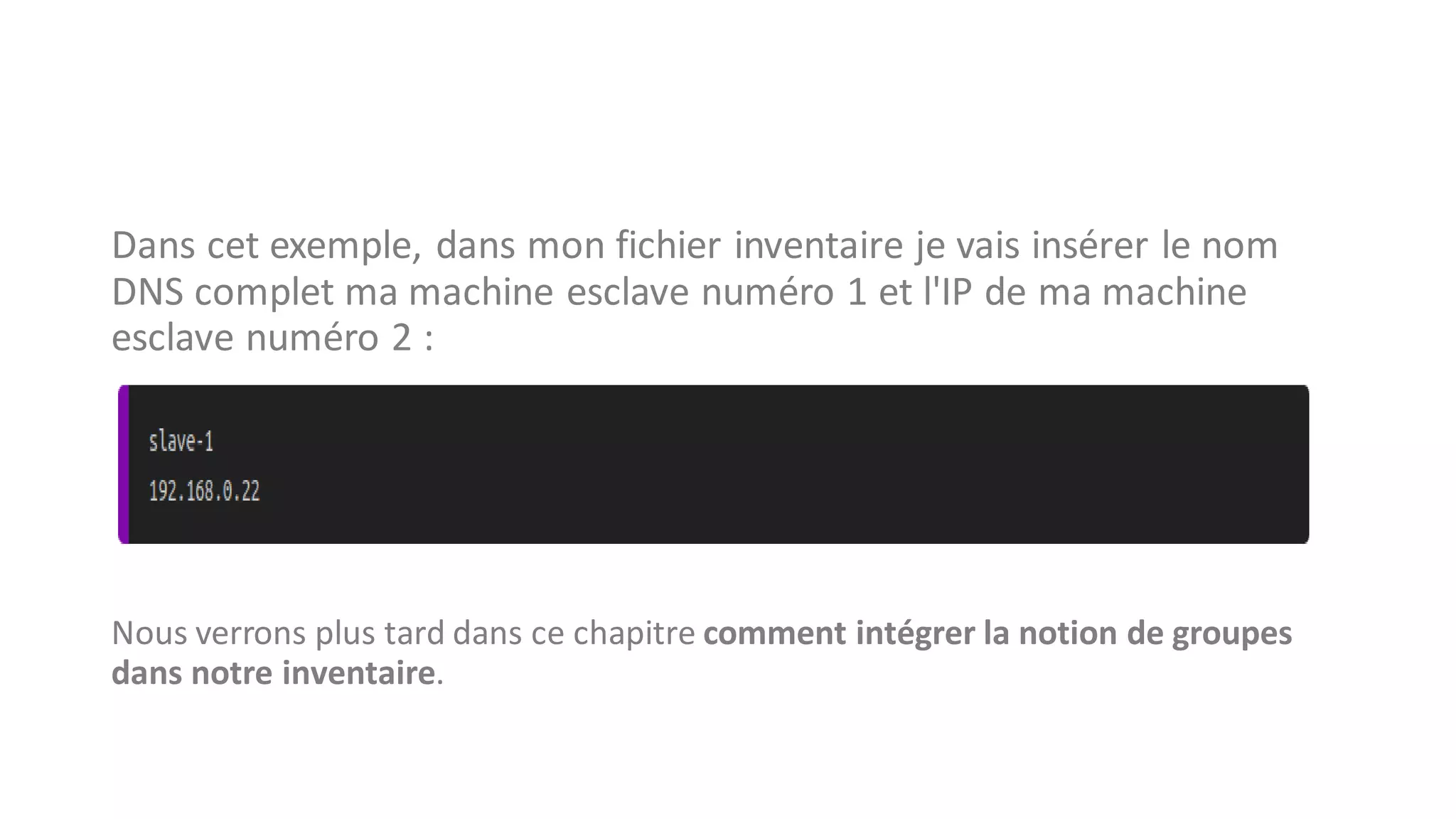 Dans cet exemple, dans mon fichier inventaire je vais insérer le nom
DNS complet ma machine esclave numéro 1 et l'IP de ma machine
esclave numéro 2 :
Nous verrons plus tard dans ce chapitre comment intégrer la notion de groupes
dans notre inventaire.
 