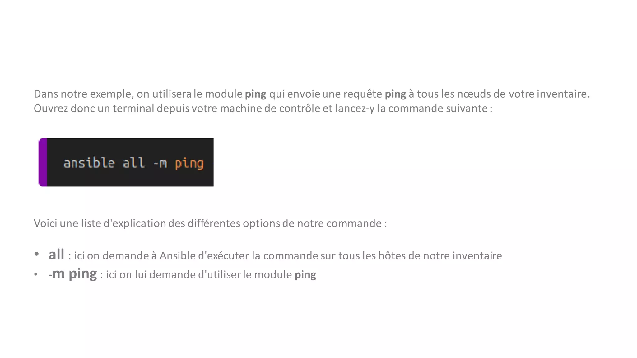 Dans notre exemple, on utilisera le module ping qui envoieune requête ping à tous les nœuds de votre inventaire.
Ouvrez donc un terminal depuis votre machine de contrôle et lancez-y la commande suivante:
Voici une liste d'explication des différentes optionsde notre commande :
• all : ici on demande à Ansible d'exécuter la commande sur tous les hôtes de notre inventaire
• -m ping : ici on lui demande d'utiliser le module ping
 