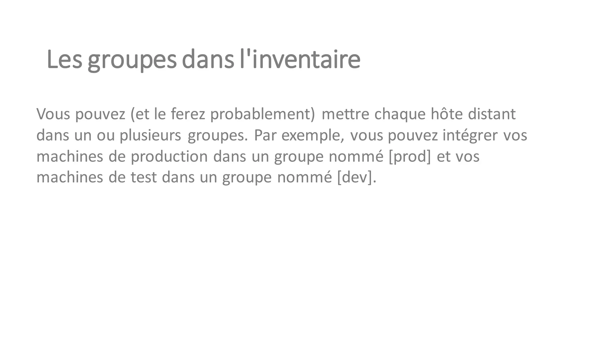Les groupes dans l'inventaire
Vous pouvez (et le ferez probablement) mettre chaque hôte distant
dans un ou plusieurs groupes. Par exemple, vous pouvez intégrer vos
machines de production dans un groupe nommé [prod] et vos
machines de test dans un groupe nommé [dev].
 