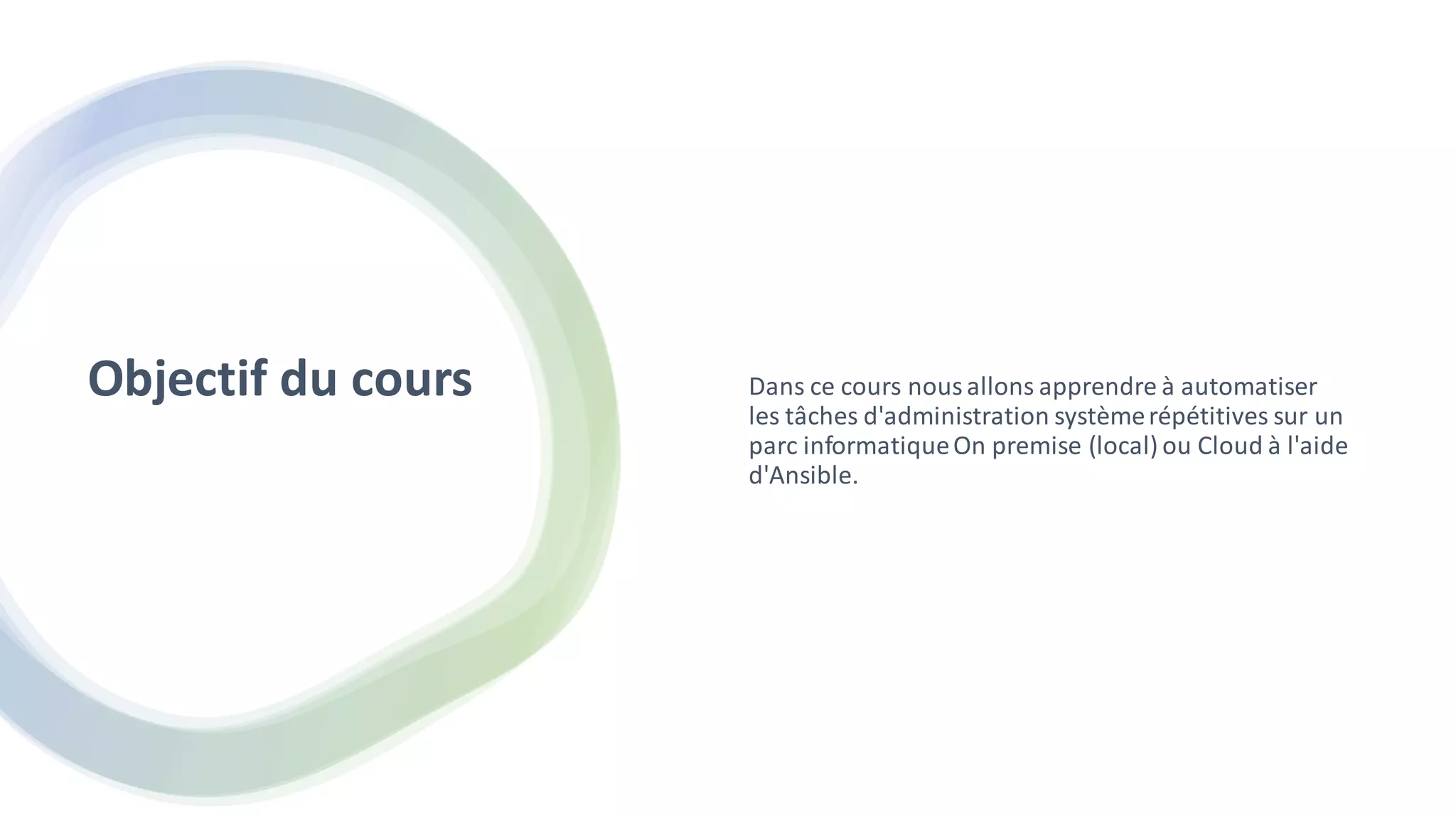 Objectif du cours Dans ce cours nousallons apprendre à automatiser
les tâches d'administration systèmerépétitives sur un
parc informatiqueOn premise (local) ou Cloud à l'aide
d'Ansible.
 
