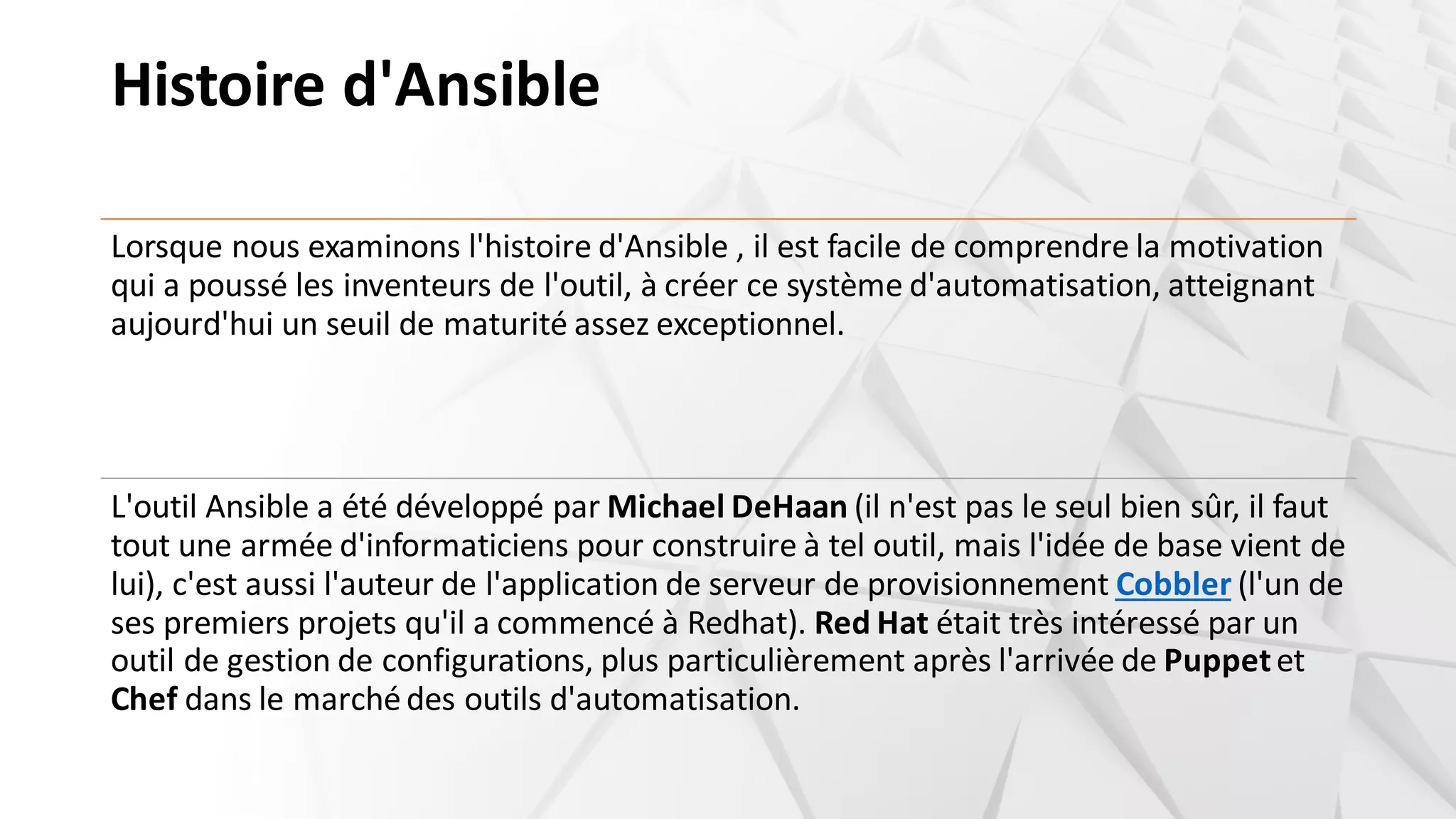 Histoire d'Ansible
Lorsque nous examinons l'histoire d'Ansible , il est facile de comprendre la motivation
qui a poussé les inventeurs de l'outil, à créer ce système d'automatisation, atteignant
aujourd'hui un seuil de maturité assez exceptionnel.
L'outil Ansible a été développé par Michael DeHaan (il n'est pas le seul bien sûr, il faut
tout une armée d'informaticiens pour construire à tel outil, mais l'idée de base vient de
lui), c'est aussi l'auteur de l'application de serveur de provisionnement Cobbler (l'un de
ses premiers projets qu'il a commencé à Redhat). Red Hat était très intéressé par un
outil de gestion de configurations, plus particulièrement après l'arrivée de Puppetet
Chef dans le marchédes outils d'automatisation.
 