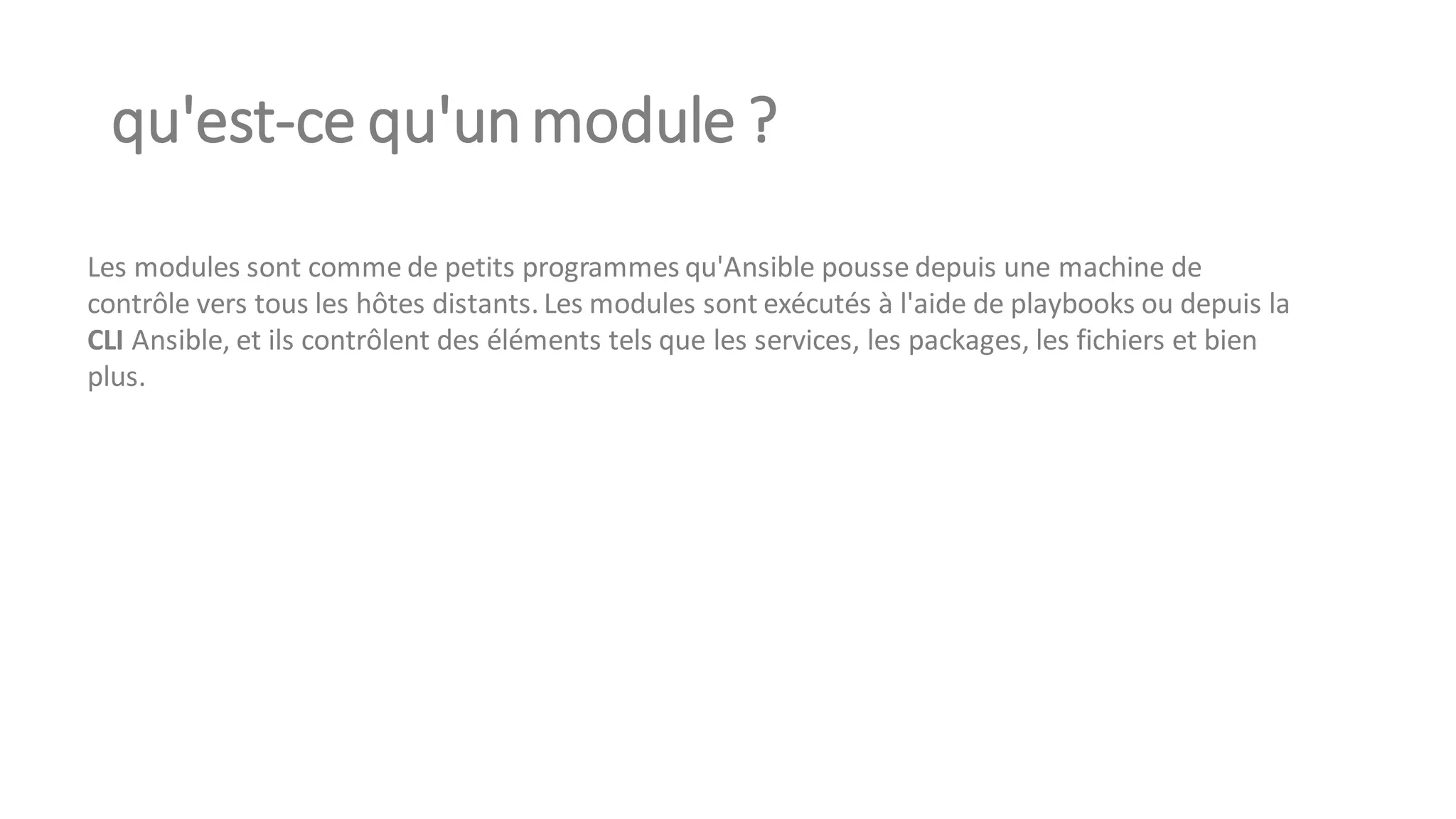 qu'est-ce qu'unmodule ?
Les modules sont comme de petits programmes qu'Ansible pousse depuis une machine de
contrôle vers tous les hôtes distants. Les modules sont exécutés à l'aide de playbooks ou depuis la
CLI Ansible, et ils contrôlent des éléments tels que les services, les packages, les fichiers et bien
plus.
 