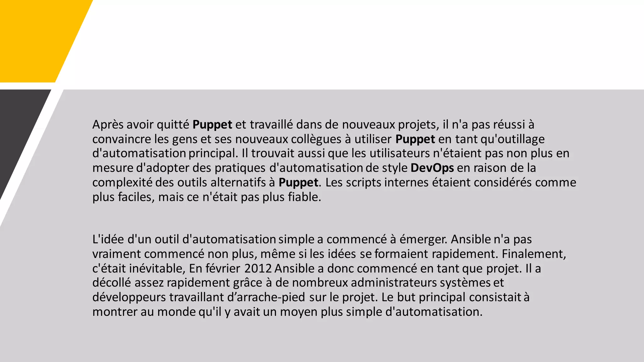 Après avoir quitté Puppet et travaillé dans de nouveaux projets, il n'a pas réussi à
convaincre les gens et ses nouveaux collègues à utiliser Puppet en tant qu'outillage
d'automatisationprincipal. Il trouvait aussi que les utilisateurs n'étaient pas non plus en
mesure d'adopter des pratiques d'automatisationde style DevOps en raison de la
complexité des outils alternatifs à Puppet. Les scripts internes étaient considérés comme
plus faciles, mais ce n'était pas plus fiable.
L'idée d'un outil d'automatisationsimple a commencé à émerger. Ansible n'a pas
vraiment commencé non plus, même si les idées se formaient rapidement. Finalement,
c'était inévitable, En février 2012 Ansible a donc commencé en tant que projet. Il a
décollé assez rapidement grâce à de nombreux administrateurs systèmes et
développeurs travaillant d’arrache-pied sur le projet. Le but principal consistaità
montrer au monde qu'il y avait un moyen plus simple d'automatisation.
 