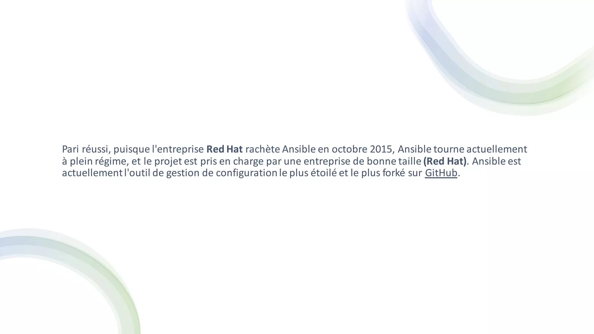Pari réussi, puisque l'entreprise Red Hat rachète Ansible en octobre 2015, Ansible tourne actuellement
à plein régime, et le projet est pris en charge par une entreprise de bonne taille (Red Hat). Ansible est
actuellementl'outil de gestion de configurationle plus étoilé et le plus forké sur GitHub.
 