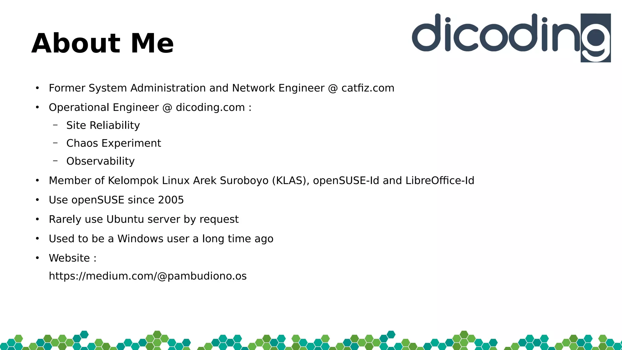 About Me
●
Former System Administration and Network Engineer @ catfi.com
●
Operational Engineer @ dicoding.com :
– Site Reliability
– Chaos Experiment
– Observability
●
Member of Kelompok Linux Arek Suroboyo (KLAS), openSUSE-Id and LibreOfce-Id
●
Use openSUSE since 2005
●
Rarely use Ubuntu server by request
●
Used to be a Windows user a long time ago
●
Website :
https://medium.com/@pambudiono.os
 