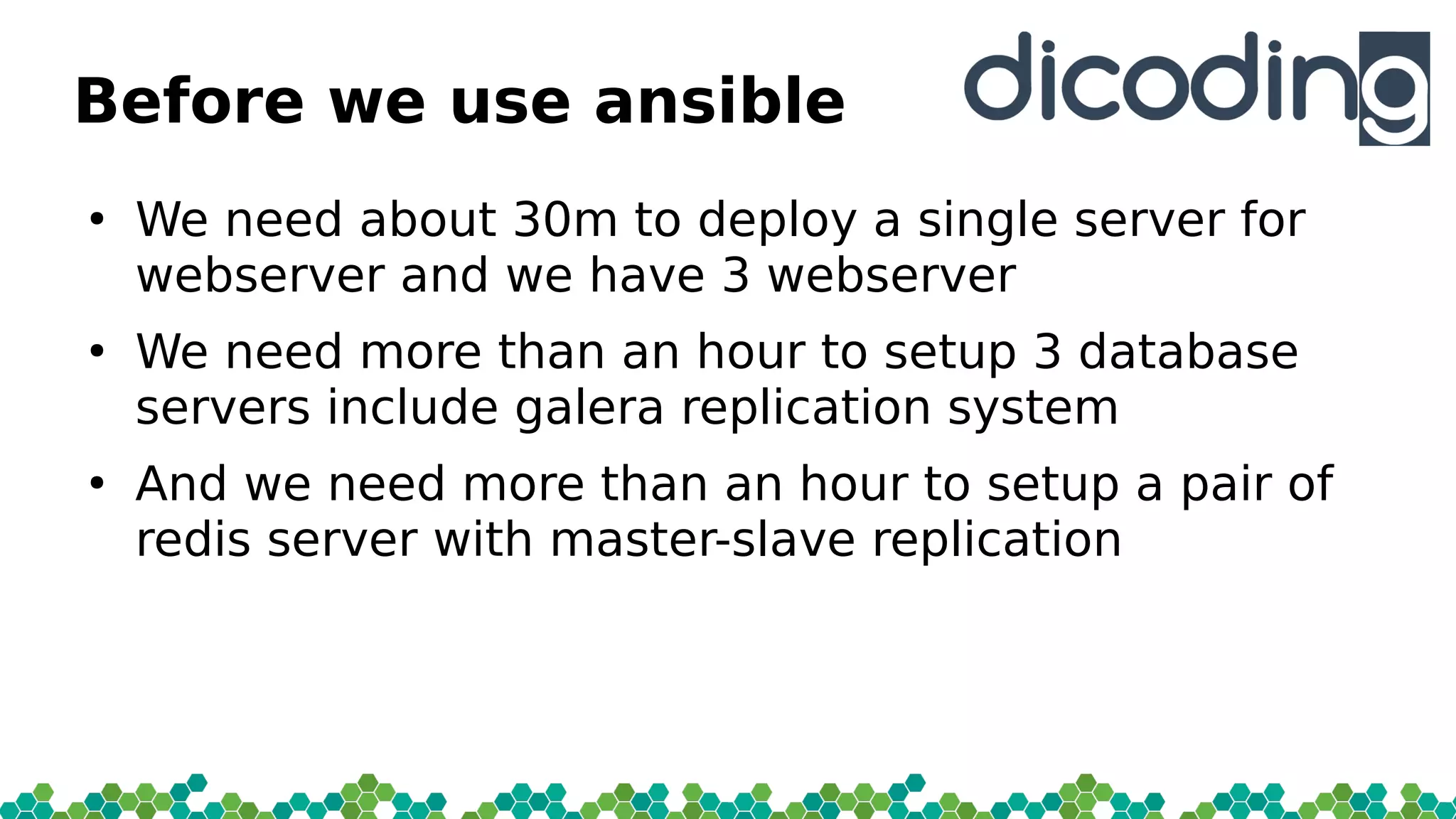 Before we use ansible
●
We need about 30m to deploy a single server for
webserver and we have 3 webserver
●
We need more than an hour to setup 3 database
servers include galera replication system
●
And we need more than an hour to setup a pair of
redis server with master-slave replication
 