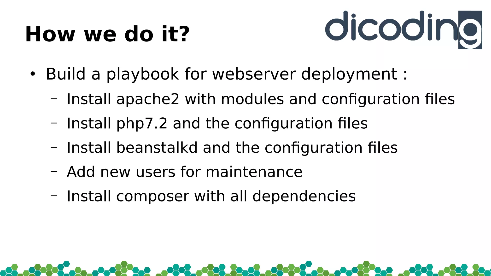 How we do it?
●
Build a playbook for webserver deployment :
– Install apache2 with modules and confguration fles
– Install php7.2 and the confguration fles
– Install beanstalkd and the confguration fles
– Add new users for maintenance
– Install composer with all dependencies
 
