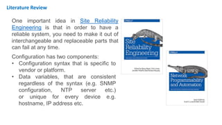 One important idea in Site Reliability
Engineering is that in order to have a
reliable system, you need to make it out of
interchangeable and replaceable parts that
can fail at any time.
Configuration has two components:
• Configuration syntax that is specific to
vendor or platform.
• Data variables, that are consistent
regardless of the syntax (e.g. SNMP
configuration, NTP server etc.)
or unique for every device e.g.
hostname, IP address etc.
Literature Review
 