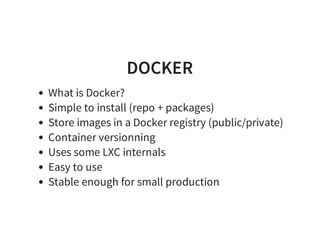DOCKER
What is Docker?
Simple to install (repo + packages)
Store images in a Docker registry (public/private)
Container versionning
Uses some LXC internals
Easy to use
Stable enough for small production
 