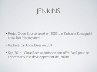 JENKINS
• Projet Open Source lancé en 2005 par Kohsuke Kawaguchi
chez Sun Microsystem
• Racheté par CloudBees en 2011
• Sep 2014 : CloudBees abandonne son offre PaaS pour se
concenter sur le développement de Jenkins
 