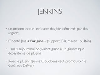 JENKINS
• un ordonnanceur : exécuter des jobs démarrés par des
triggers
• Orienté Java à l’origine... (support JDK, maven... built-in)
• ... mais aujourd’hui polyvalent grâce à un gigantesque
écosystème de plugins
• Avec le plugin Pipeline CloudBees veut promouvoir le
Continous Delivery
 