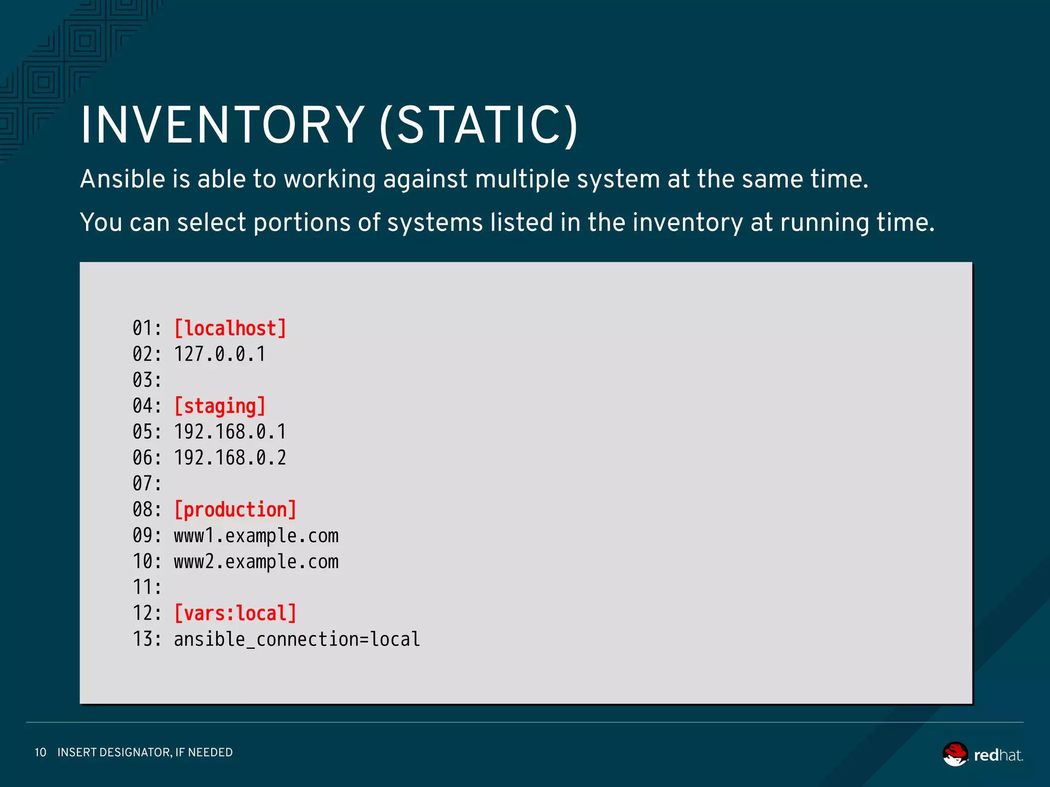 INSERT DESIGNATOR, IF NEEDED10
INVENTORY (STATIC)
Ansible is able to working against multiple system at the same time.
You can select portions of systems listed in the inventory at running time.
01: [localhost]
02: 127.0.0.1
03:
04: [staging]
05: 192.168.0.1
06: 192.168.0.2
07:
08: [production]
09: www1.example.com
10: www2.example.com
11:
12: [vars:local]
13: ansible_connection=local
01: [localhost]
02: 127.0.0.1
03:
04: [staging]
05: 192.168.0.1
06: 192.168.0.2
07:
08: [production]
09: www1.example.com
10: www2.example.com
11:
12: [vars:local]
13: ansible_connection=local
 