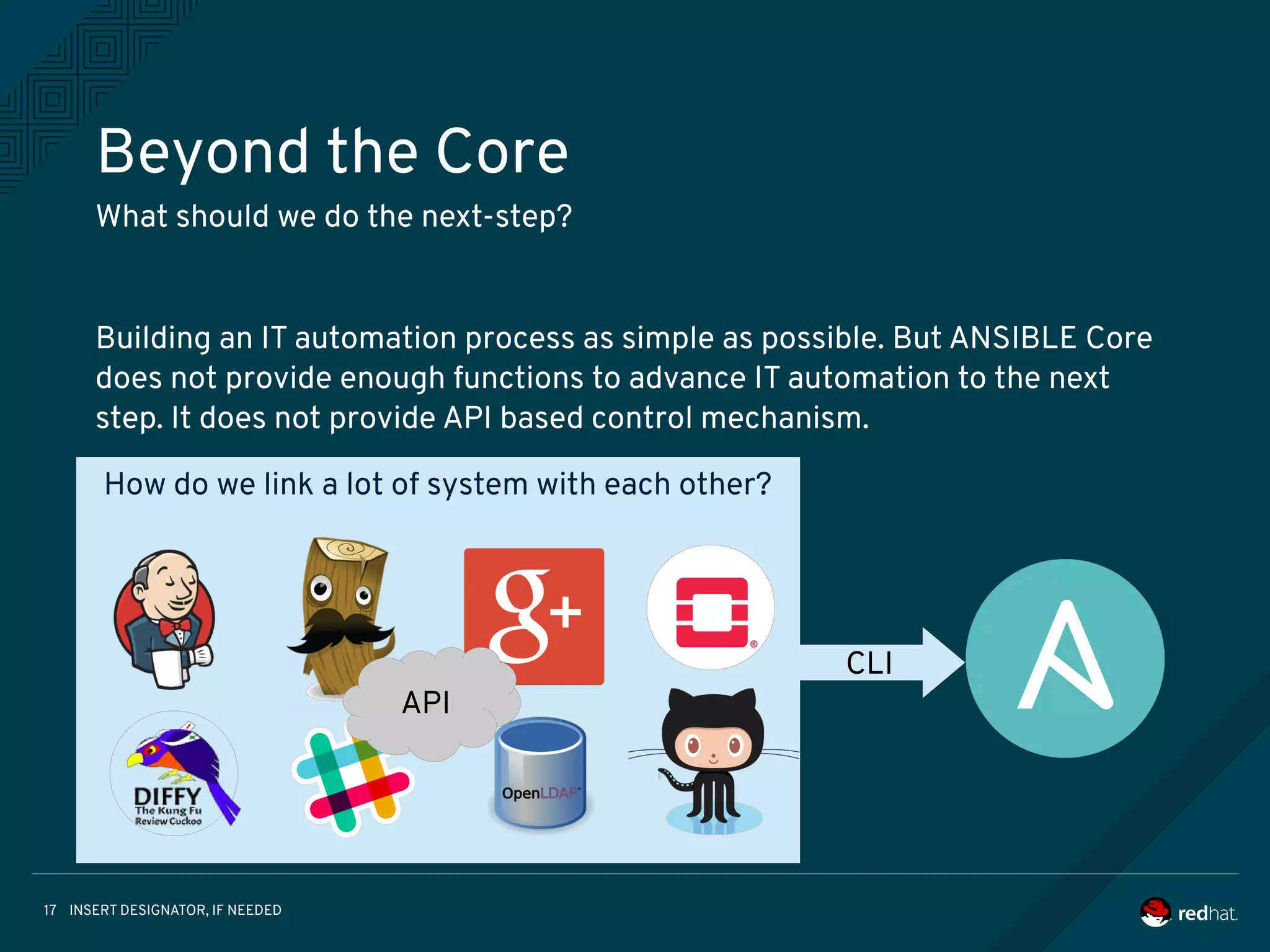 INSERT DESIGNATOR, IF NEEDED17
How do we link a lot of system with each other?
Beyond the Core
What should we do the next-step?
Building an IT automation process as simple as possible. But ANSIBLE Core
does not provide enough functions to advance IT automation to the next
step. It does not provide API based control mechanism.
API
CLI
 