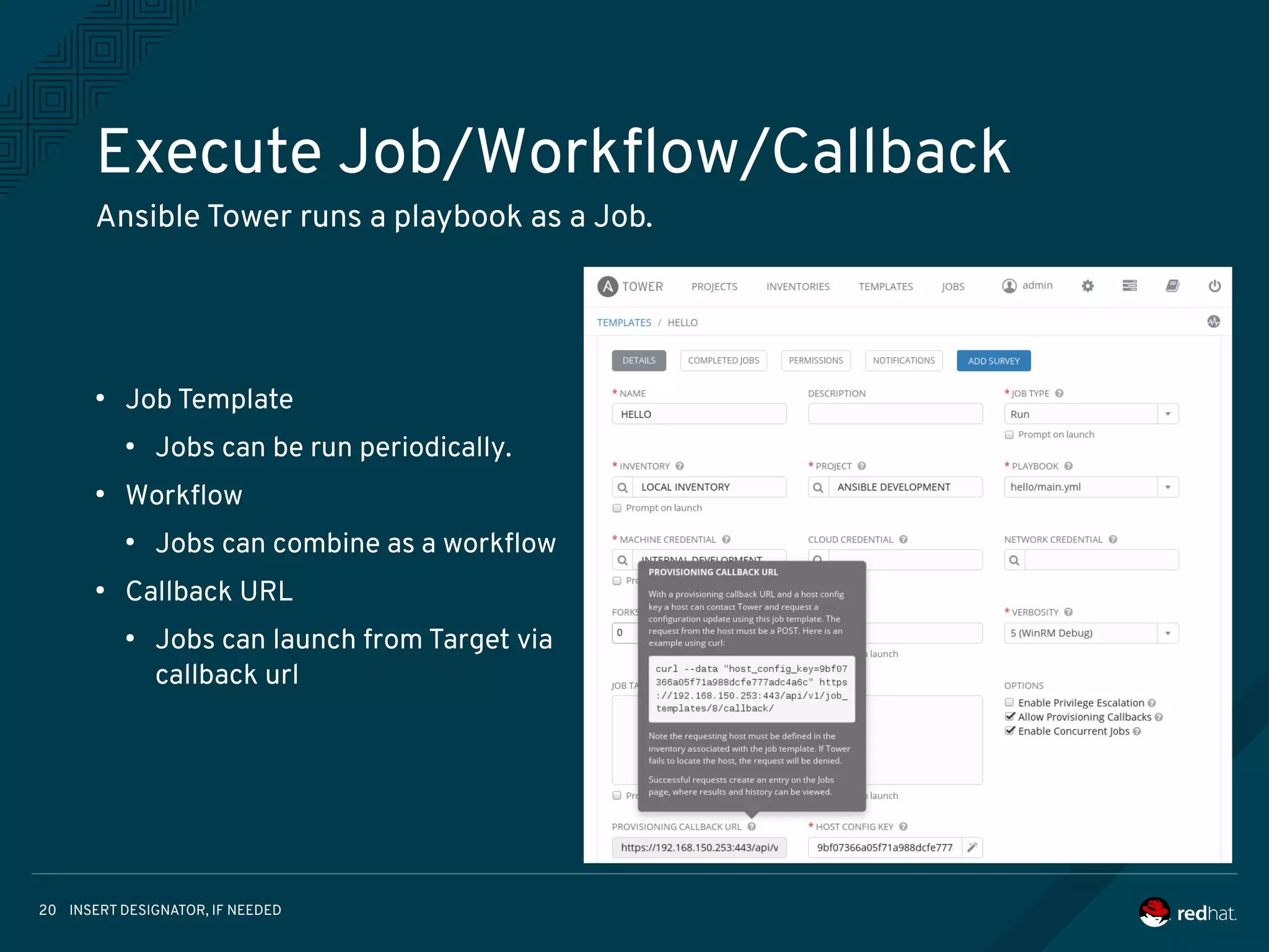 INSERT DESIGNATOR, IF NEEDED20
Execute Job/Workflow/Callback
Ansible Tower runs a playbook as a Job.
●
Job Template
●
Jobs can be run periodically.
●
Workflow
●
Jobs can combine as a workflow
●
Callback URL
●
Jobs can launch from Target via
callback url
 