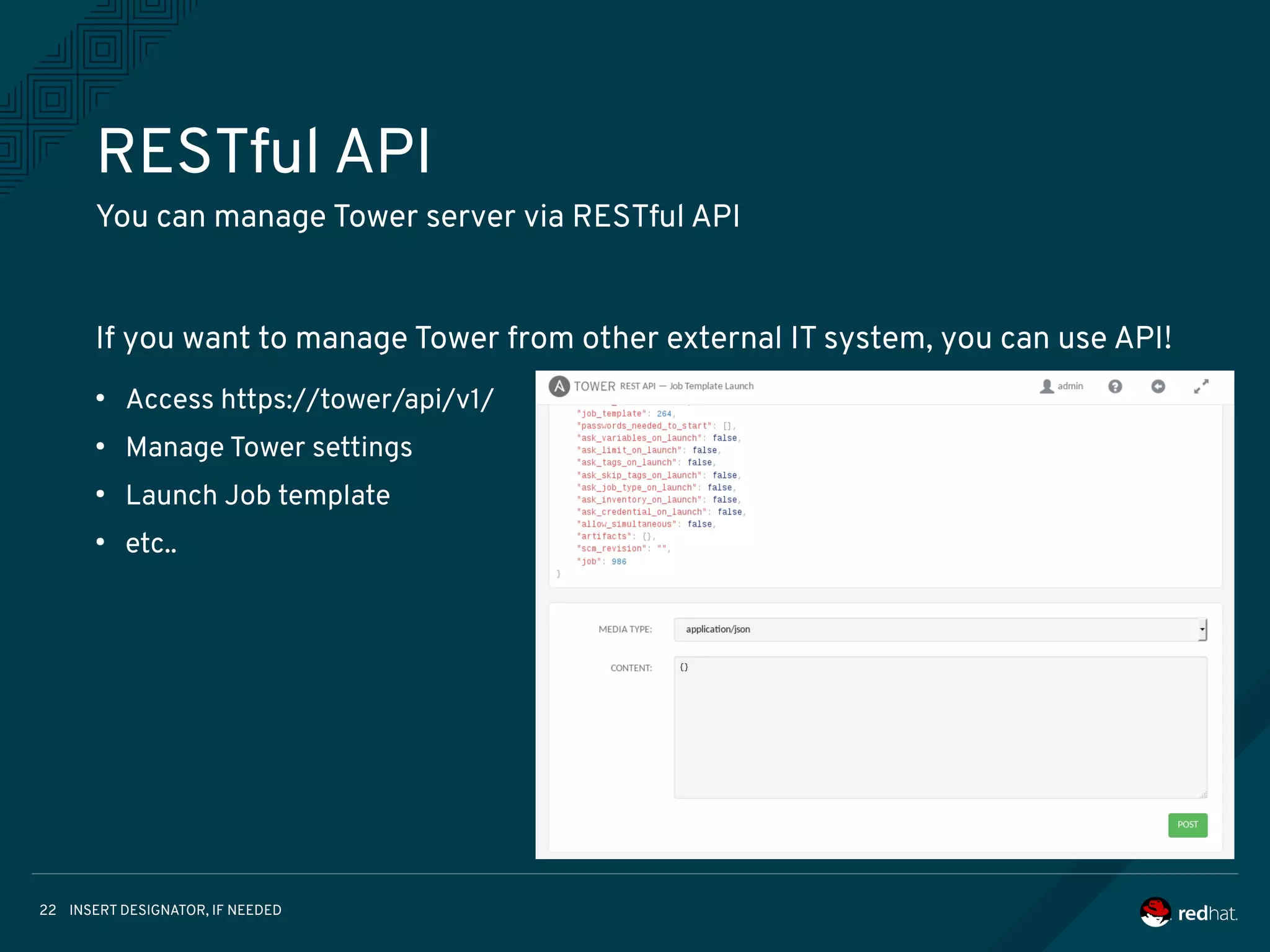 INSERT DESIGNATOR, IF NEEDED22
RESTful API
You can manage Tower server via RESTful API
If you want to manage Tower from other external IT system, you can use API!
●
Access https://tower/api/v1/
●
Manage Tower settings
●
Launch Job template
●
etc..
 