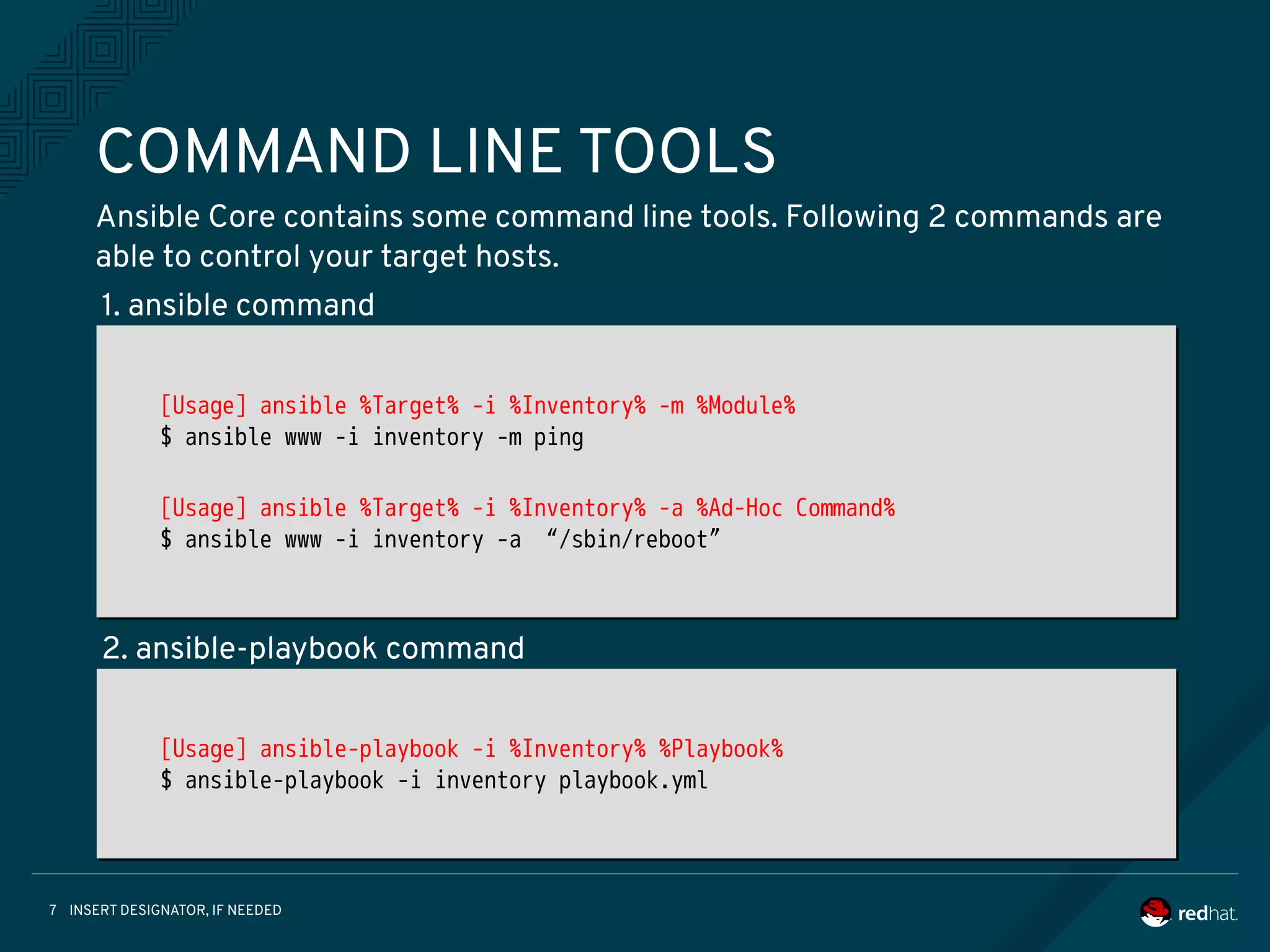 INSERT DESIGNATOR, IF NEEDED7
COMMAND LINE TOOLS
Ansible Core contains some command line tools. Following 2 commands are
able to control your target hosts.
[Usage] ansible %Target% -i %Inventory% -m %Module%
$ ansible www -i inventory -m ping
[Usage] ansible %Target% -i %Inventory% -a %Ad-Hoc Command%
$ ansible www -i inventory -a “/sbin/reboot”
[Usage] ansible %Target% -i %Inventory% -m %Module%
$ ansible www -i inventory -m ping
[Usage] ansible %Target% -i %Inventory% -a %Ad-Hoc Command%
$ ansible www -i inventory -a “/sbin/reboot”
[Usage] ansible-playbook -i %Inventory% %Playbook%
$ ansible-playbook -i inventory playbook.yml
[Usage] ansible-playbook -i %Inventory% %Playbook%
$ ansible-playbook -i inventory playbook.yml
1. ansible command
2. ansible-playbook command
 