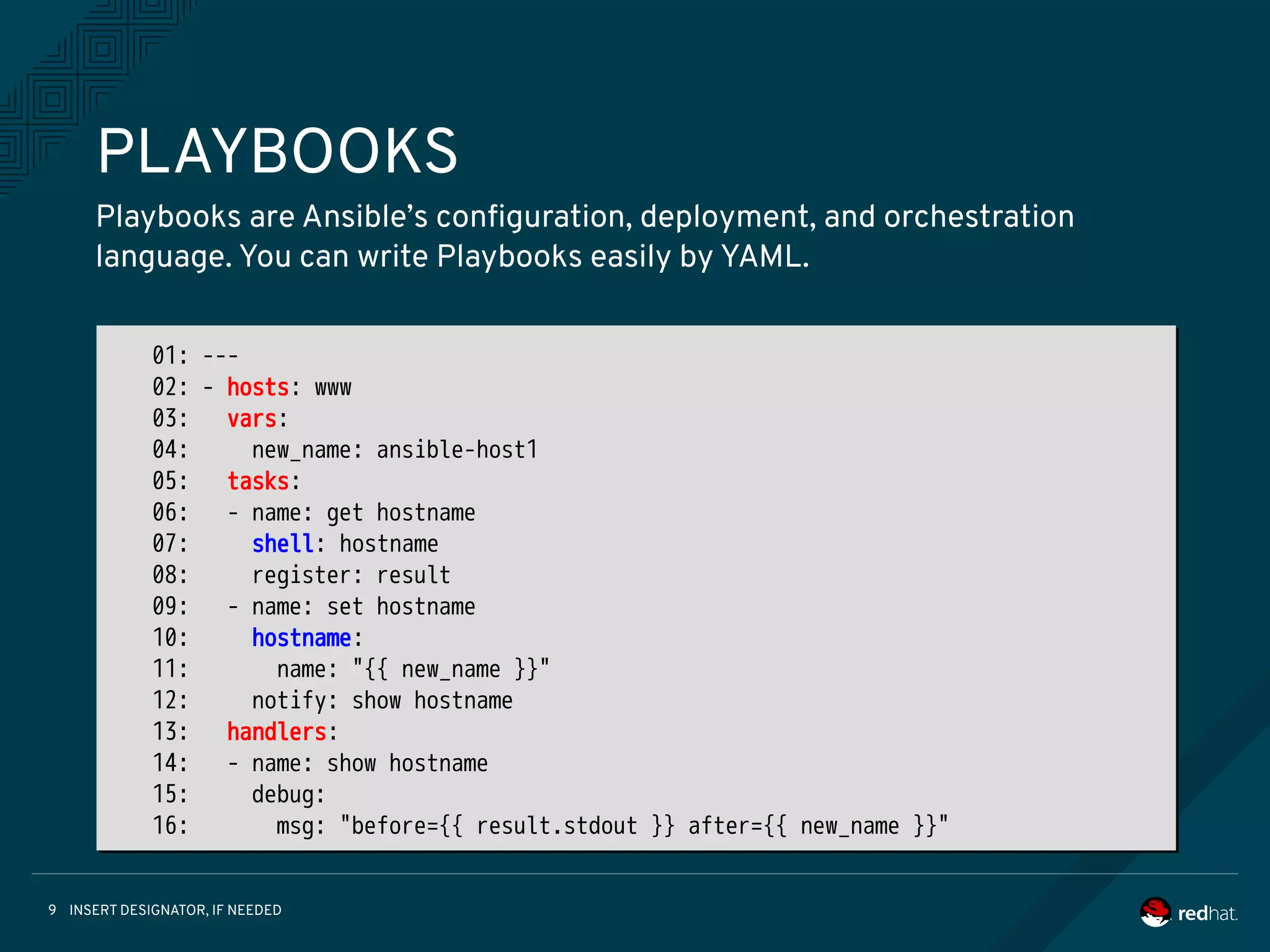 INSERT DESIGNATOR, IF NEEDED9
PLAYBOOKS
Playbooks are Ansible’s configuration, deployment, and orchestration
language. You can write Playbooks easily by YAML.
01: ---
02: - hosts: www
03: vars:
04: new_name: ansible-host1
05: tasks:
06: - name: get hostname
07: shell: hostname
08: register: result
09: - name: set hostname
10: hostname:
11: name: "{{ new_name }}"
12: notify: show hostname
13: handlers:
14: - name: show hostname
15: debug:
16: msg: "before={{ result.stdout }} after={{ new_name }}"
 