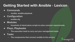 Getting Started with Ansible - Lexicon
● Commands
○ ansible, ansible-playbook
● Configuration
○ ansible.cfg
● Modules
○ Hundreds of stand-alone scripts to solve common requirements
● Plays, Playbooks
○ The execution tools to carry out your management tasks
● Tasks
○ The components that connect ansible to the servers
 