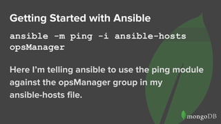 Getting Started with Ansible
ansible -m ping -i ansible-hosts
opsManager
Here I’m telling ansible to use the ping module
against the opsManager group in my
ansible-hosts file.
 