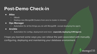 Post-Demo Check-in
● Atlas
○ DBaaS
○ Deploys new MongoDB Clusters from zero to cluster in minutes.
● Ops Manager
○ Automation for all the things you do with MongoDB - except deploying the agent.
● Ansible
○ Automation for configs, deployment and more - especially deploying O/M Agents
I hope you learned some ways you can relieve the pain associated with manually
configuring, deploying and maintaining your database environment.
 