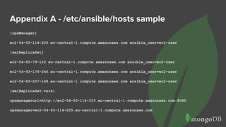 Appendix A - /etc/ansible/hosts sample
[opsManager]
ec2-54-93-114-205.eu-central-1.compute.amazonaws.com ansible_user=ec2-user
[amlReplicaSet]
ec2-54-93-79-122.eu-central-1.compute.amazonaws.com ansible_user=ec2-user
ec2-54-93-176-246.eu-central-1.compute.amazonaws.com ansible_user=ec2-user
ec2-54-93-207-148.eu-central-1.compute.amazonaws.com ansible_user=ec2-user
[amlReplicaSet:vars]
opsmanagerurl=http://ec2-54-93-114-205.eu-central-1.compute.amazonaws.com:8080
opsmanager=ec2-54-93-114-205.eu-central-1.compute.amazonaws.com
 