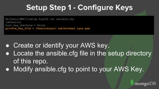 Setup Step 1 - Configure Keys
Michaels-MBP-3:setup mlynn$ cat ansible.cfg
[defaults]
host_key_checking = False
private_key_file = /Users/mlynn/.ssh/michael.lynn.pem
● Create or identify your AWS key.
● Locate the ansible.cfg file in the setup directory
of this repo.
● Modify ansible.cfg to point to your AWS Key.
 