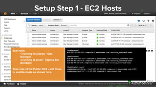Setup Step 1 - EC2 Hosts
Start with:
- 1 running m3.xlarge - Ops
Manager
- 3 running t2.small - Replica Set
Members
Take note of the Public DNS - add these
to ansible-hosts as shown here.
[opsManager]
ec2-107-23-40-226.compute-1.amazonaws.com ansible_user=ec2-user
[ReplicaSet]
ec2-54-159-211-126.compute-1.amazonaws.com ansible_user=ec2-user
ec2-54-84-243-170.compute-1.amazonaws.com ansible_user=ec2-user
ec2-52-90-15-175.compute-1.amazonaws.com ansible_user=ec2-user
[ReplicaSet:vars]
opsmanagerurl=http://ec2-107-23-40-226.compute-1.amazonaws.com:8080
opsmanager=ec2-107-23-40-226.compute-1.amazonaws.com
 