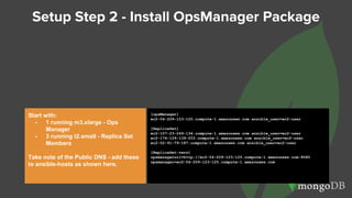 Setup Step 2 - Install OpsManager Package
Start with:
- 1 running m3.xlarge - Ops
Manager
- 3 running t2.small - Replica Set
Members
Take note of the Public DNS - add these
to ansible-hosts as shown here.
[opsManager]
ec2-54-209-123-125.compute-1.amazonaws.com ansible_user=ec2-user
[ReplicaSet]
ec2-107-23-249-134.compute-1.amazonaws.com ansible_user=ec2-user
ec2-174-129-139-203.compute-1.amazonaws.com ansible_user=ec2-user
ec2-52-91-79-187.compute-1.amazonaws.com ansible_user=ec2-user
[ReplicaSet:vars]
opsmanagerurl=http://ec2-54-209-123-125.compute-1.amazonaws.com:8080
opsmanager=ec2-54-209-123-125.compute-1.amazonaws.com
 