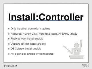 @magma_digital
Install:Controller
๏ Only install on controller machine
๏ Requires: Python 2.6+, Paramiko (ssh), PyYAML, Jinja2
๏ RedHat: yum install ansible
๏ Debian: apt-get install ansible
๏ OS X: brew install ansible
๏ All: pip install ansible or from source
 