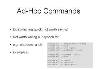 Ad-Hoc Commands
• Do something quick, not worth saving!
• Not worth writing a Playbook for
• e.g.: shutdown a lab!
• Examples:
ansible all -i ansible_hosts -m ping
ansible all -m ping
ansible webservers -m ping
ansible www1.example.com -m ping
ansible all -m command —a date
ansible all -a date
ansible all -a reboot
ansible all -a reboot -s
ansible all -a reboot -s -K
 