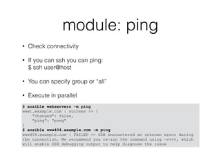 module: ping
• Check connectivity
• If you can ssh you can ping: 
$ ssh user@host
• You can specify group or “all”
• Execute in parallel
$ ansible webservers -m ping
www1.example.com | success >> {
"changed": false,
"ping": "pong"
}
$ ansible www404.example.com -m ping
www404.example.com | FAILED => SSH encountered an unknown error during
the connection. We recommend you re-run the command using -vvvv, which
will enable SSH debugging output to help diagnose the issue
 
