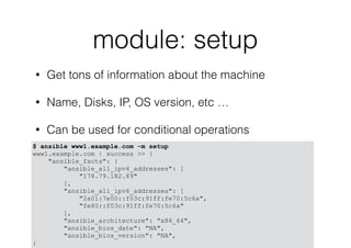 module: setup
• Get tons of information about the machine
• Name, Disks, IP, OS version, etc …
• Can be used for conditional operations
$ ansible www1.example.com -m setup
www1.example.com | success >> {
"ansible_facts": {
"ansible_all_ipv4_addresses": [
"178.79.182.89"
],
"ansible_all_ipv6_addresses": [
"2a01:7e00::f03c:91ff:fe70:5c6a",
"fe80::f03c:91ff:fe70:5c6a"
],
"ansible_architecture": "x86_64",
"ansible_bios_date": "NA",
"ansible_bios_version": "NA",
:
 