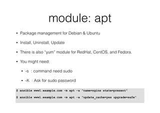 module: apt
• Package management for Debian & Ubuntu
• Install, Uninstall, Update
• There is also “yum” module for RedHat, CentOS, and Fedora.
• You might need:
• -s : command need sudo
• -K : Ask for sudo password
$ ansible www1.example.com -m apt -a “name=nginx state=present”
$ ansible www1.example.com -m apt -a “update_cache=yes upgrade=safe”
 