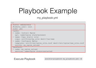 Playbook Example
---
- hosts: webservers
#remote_user: root
sudo: yes
tasks:
- name: Install Nginx
apt: name=nginx state=present
- name: Copy static site
copy: src=files/my_site dest=/var/www
- name: Configure Nginx
template: src=files/nginx_site.conf dest=/etc/nginx/new_site.conf
notify: my_nginx_reload
handlers:
- name: my_nginx_reload
service: name=nginx state=restarted
my_playbook.yml
ansible-playbook my_playbook.yml -KExecute Playbook
 
