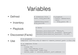 Variables
• Deﬁned
• Inventory
• Playbook
• Discovered (Facts)
• Use
# playbook
- hosts: webservers
vars:
http_port: 80
# inventory file
host1 http_port=80
[webservers:vars]
http_port=80
# facts
:
"ansible_distribution": "Ubuntu",
"ansible_distribution_release": "precise",
"ansible_distribution_version": “12.04",
:
# in playbook
template: src=foo.cfg.j2 dest={{ remote_install_path }}/foo.cfg
# in template files
server {
listen 80;
root /var/www/my_site;
index index.html index.htm;
server_name {{ ansible_default_ipv4.address }};
}
 