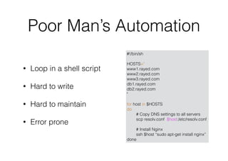 Poor Man’s Automation
#!/bin/sh
HOSTS="
www1.rayed.com
www2.rayed.com
www3.rayed.com
db1.rayed.com
db2.rayed.com
"
for host in $HOSTS
do
# Copy DNS settings to all servers
scp resolv.conf $host:/etc/resolv.conf
# Install Nginx
ssh $host “sudo apt-get install nginx”
done
• Loop in a shell script
• Hard to write
• Hard to maintain
• Error prone
 