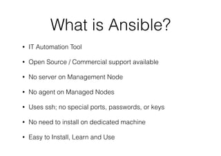 What is Ansible?
• IT Automation Tool
• Open Source / Commercial support available
• No server on Management Node
• No agent on Managed Nodes
• Uses ssh; no special ports, passwords, or keys
• No need to install on dedicated machine
• Easy to Install, Learn and Use
 