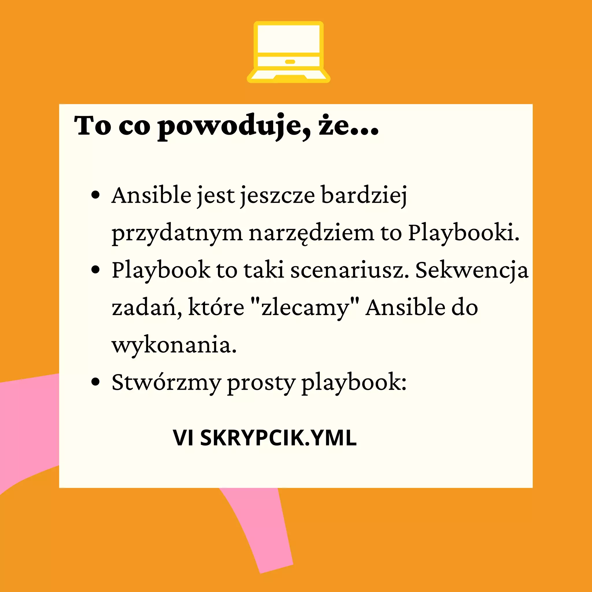 Ansible jest jeszcze bardziej
przydatnym narzędziem to Playbooki.
Playbook to taki scenariusz. Sekwencja
zadań, które "zlecamy" Ansible do
wykonania.
Stwórzmy prosty playbook:
VI SKRYPCIK.YML
To co powoduje, że...
 