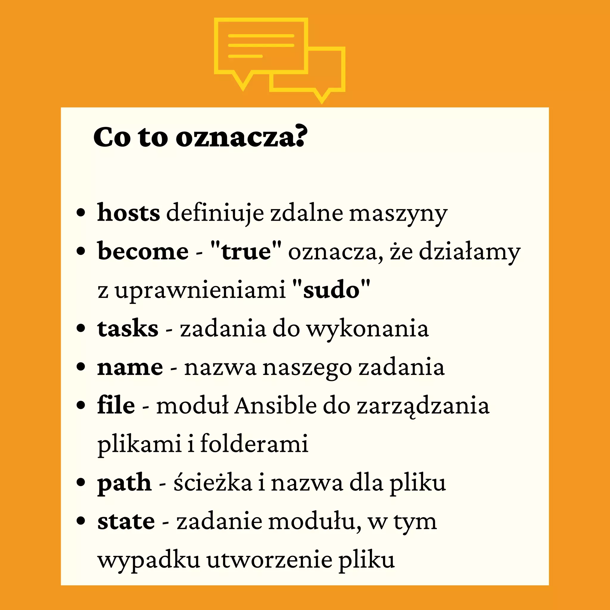 Co to oznacza?
hosts definiuje zdalne maszyny
become - "true" oznacza, że działamy
z uprawnieniami "sudo"
tasks - zadania do wykonania
name - nazwa naszego zadania
file - moduł Ansible do zarządzania
plikami i folderami
path - ścieżka i nazwa dla pliku
state - zadanie modułu, w tym
wypadku utworzenie pliku
 