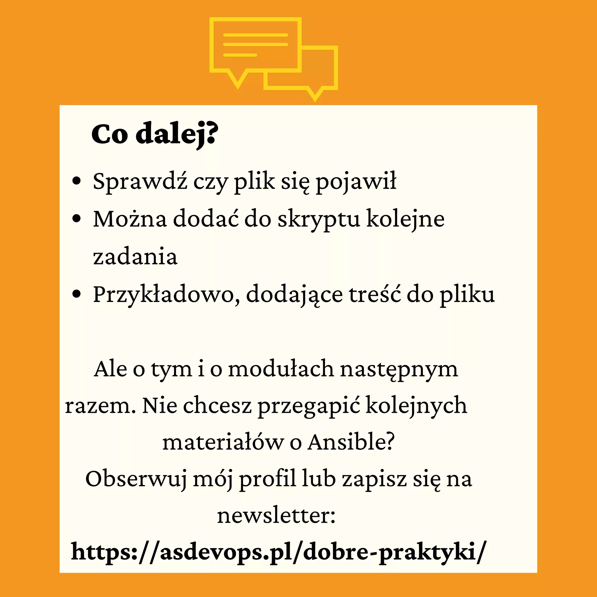 Co dalej?
Sprawdź czy plik się pojawił
Można dodać do skryptu kolejne
zadania
Przykładowo, dodające treść do pliku
Ale o tym i o modułach następnym
razem. Nie chcesz przegapić kolejnych
materiałów o Ansible?
Obserwuj mój profil lub zapisz się na
newsletter:
https://asdevops.pl/dobre-praktyki/
 