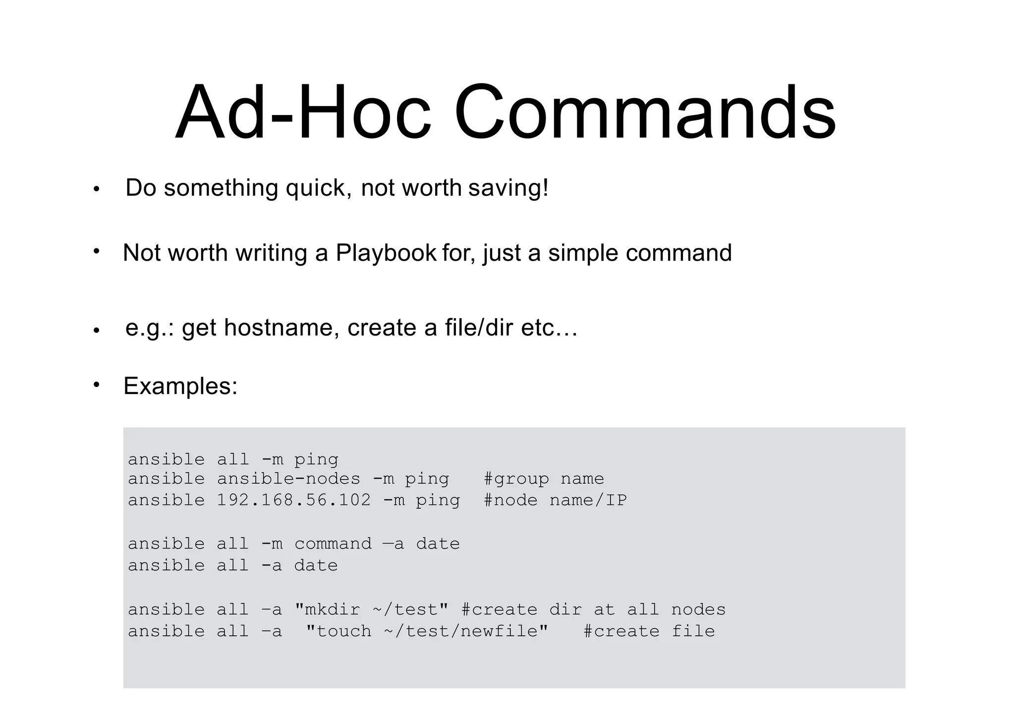 Ad-Hoc Commands
• Do something quick, not worth saving!
• Not worth writing a Playbook for, just a simple command
• e.g.: get hostname, create a file/dir etc…
• Examples:
ansible all -m ping
ansible ansible-nodes -m ping #group name
ansible 192.168.56.102 -m ping #node name/IP
ansible all -m command —a date
ansible all -a date
ansible all –a "mkdir ~/test" #create dir at all nodes
ansible all –a "touch ~/test/newfile" #create file
 
