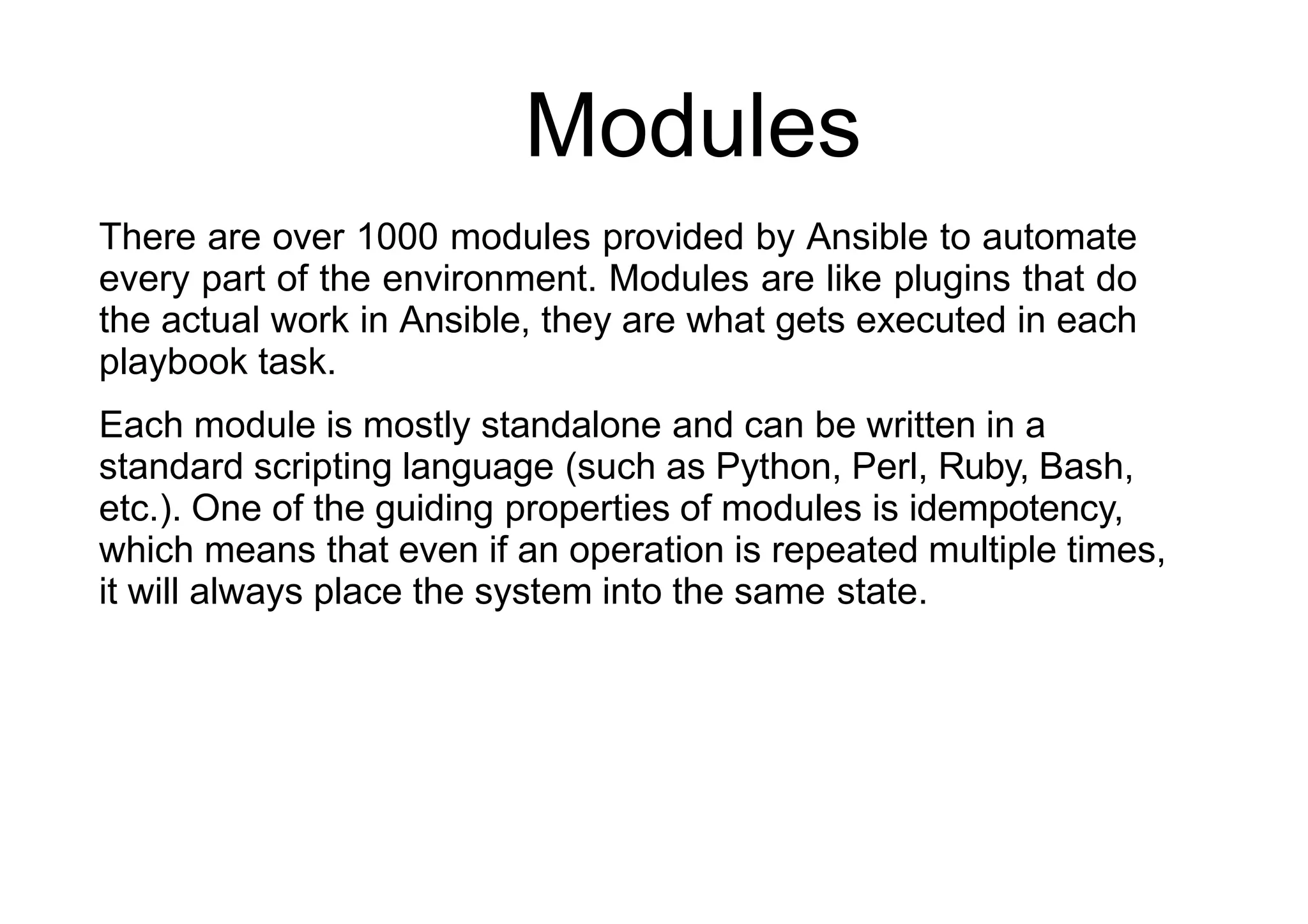Modules
There are over 1000 modules provided by Ansible to automate
every part of the environment. Modules are like plugins that do
the actual work in Ansible, they are what gets executed in each
playbook task.
Each module is mostly standalone and can be written in a
standard scripting language (such as Python, Perl, Ruby, Bash,
etc.). One of the guiding properties of modules is idempotency,
which means that even if an operation is repeated multiple times,
it will always place the system into the same state.
 