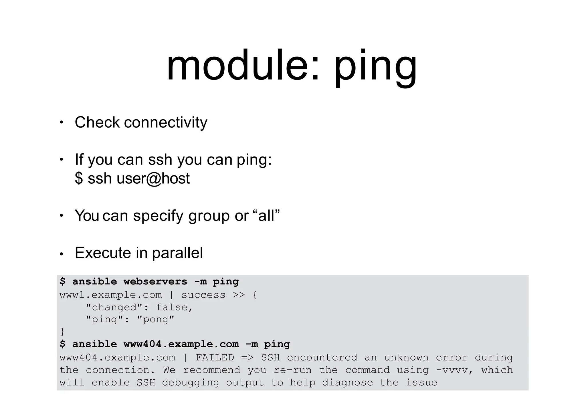 module: ping
• Check connectivity
• If you can ssh you can ping:
$ ssh user@host
• You can specify group or “all”
• Execute in parallel
$ ansible webservers -m ping
www1.example.com | success >> {
"changed": false,
"ping": "pong"
}
$ ansible www404.example.com -m ping
www404.example.com | FAILED => SSH encountered an unknown error during
the connection. We recommend you re-run the command using -vvvv, which
will enable SSH debugging output to help diagnose the issue
 