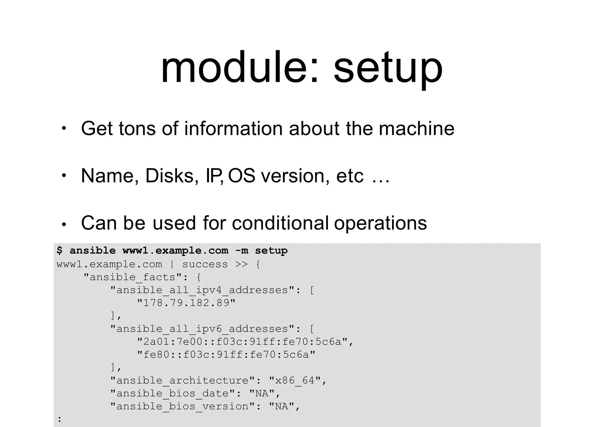 module: setup
• Get tons of information about the machine
• Name, Disks, IP, OS version, etc …
• Can be used for conditional operations
$ ansible www1.example.com -m setup
www1.example.com | success >> {
"ansible_facts": {
"ansible_all_ipv4_addresses": [
"178.79.182.89"
],
"ansible_all_ipv6_addresses": [
"2a01:7e00::f03c:91ff:fe70:5c6a",
"fe80::f03c:91ff:fe70:5c6a"
],
"ansible_architecture": "x86_64",
"ansible_bios_date": "NA",
"ansible_bios_version": "NA",
:
 