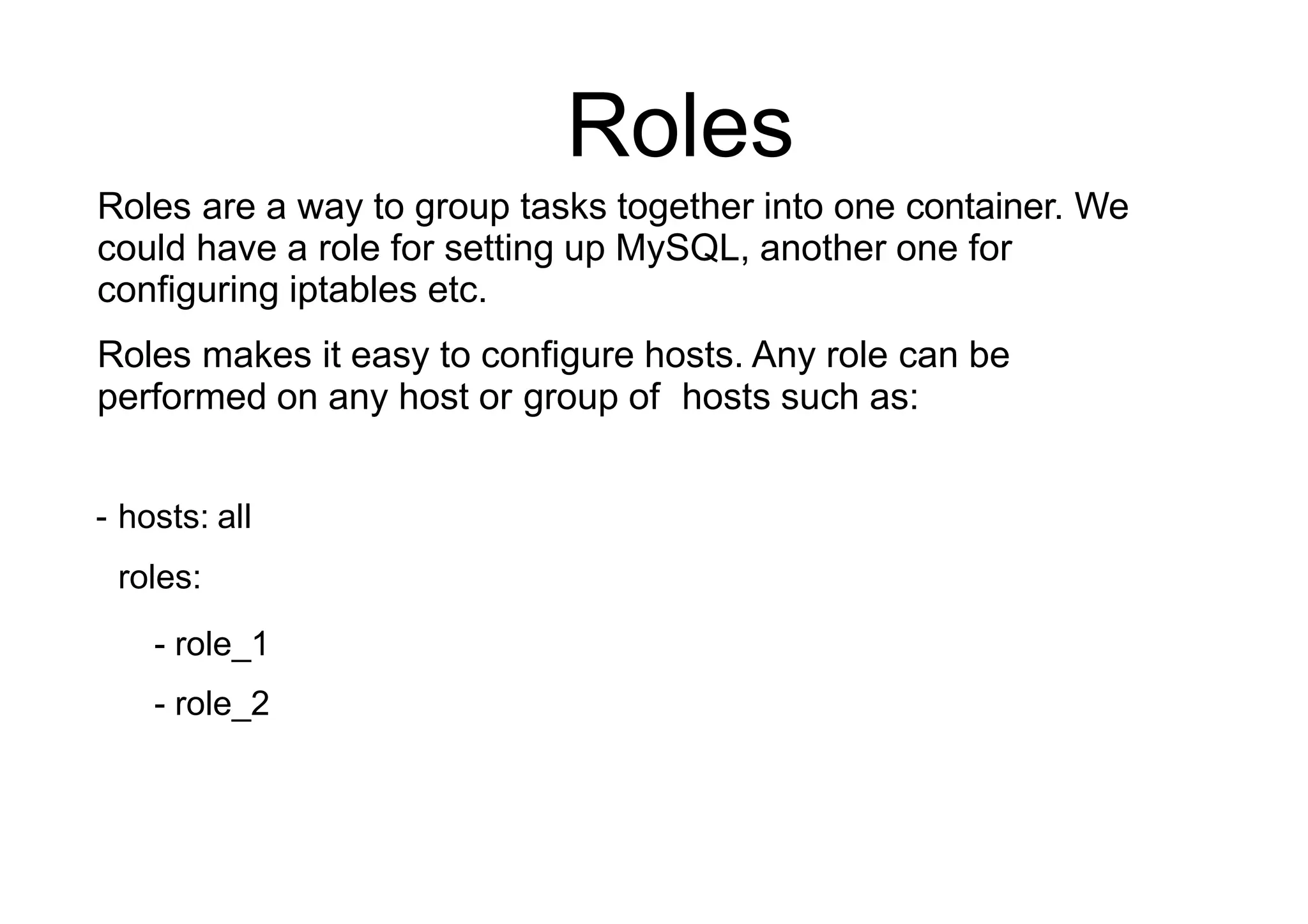 Roles
Roles are a way to group tasks together into one container. We
could have a role for setting up MySQL, another one for
configuring iptables etc.
Roles makes it easy to configure hosts. Any role can be
performed on any host or group of hosts such as:
- hosts: all
roles:
- role_1
- role_2
 