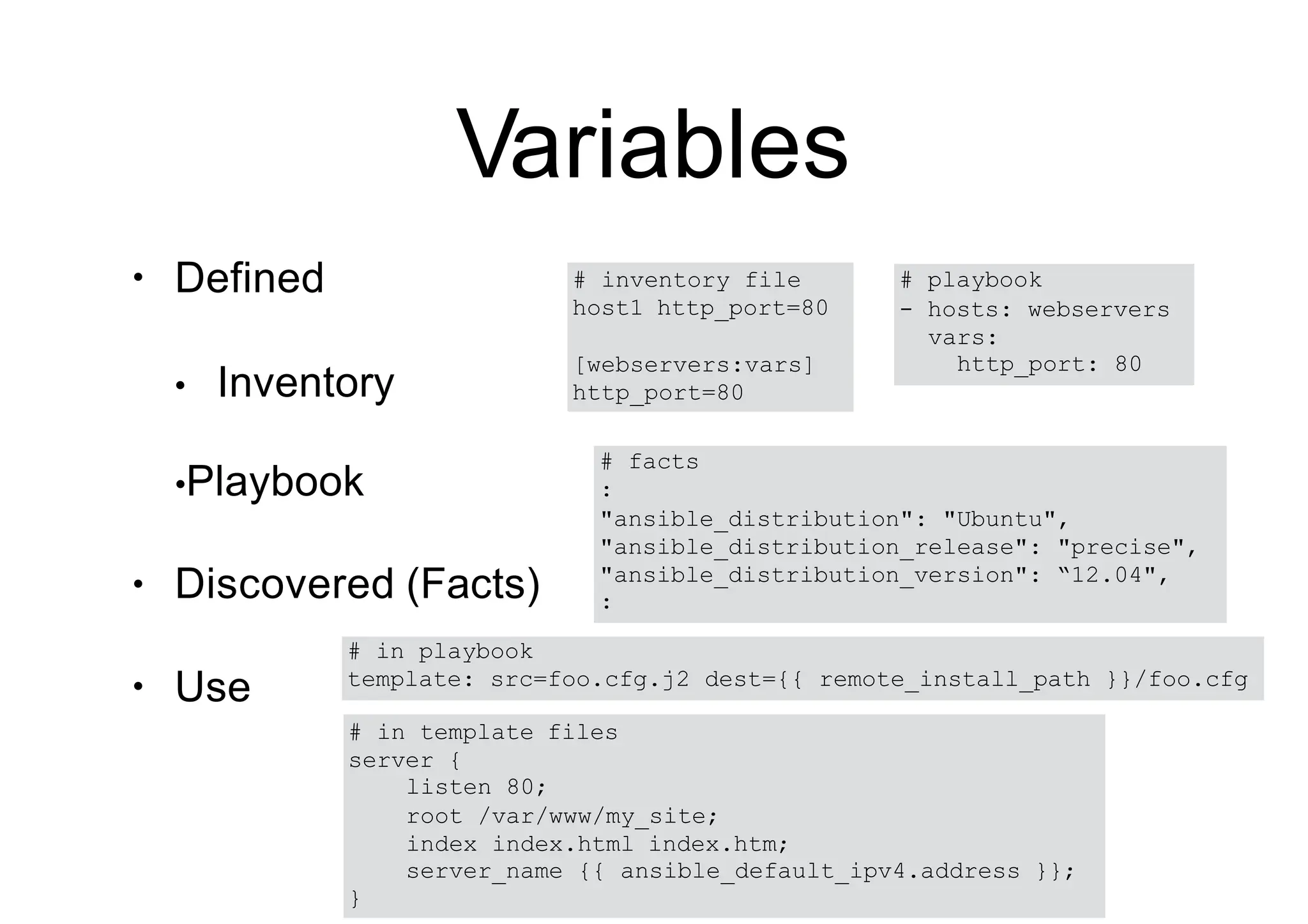 Variables
•
•
Defined
• Inventory
•Playbook
Discovered (Facts)
• Use
# playbook
- hosts: webservers
vars:
http_port: 80
# inventory file
host1 http_port=80
[webservers:vars]
http_port=80
# facts
:
"ansible_distribution": "Ubuntu",
"ansible_distribution_release": "precise",
"ansible_distribution_version": “12.04",
:
# in playbook
template: src=foo.cfg.j2 dest={{ remote_install_path }}/foo.cfg
# in template files
server {
listen 80;
root /var/www/my_site;
index index.html index.htm;
server_name {{ ansible_default_ipv4.address }};
}
 